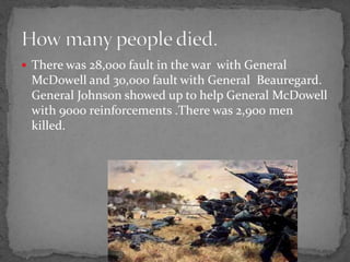  There was 28,000 fault in the war with General
 McDowell and 30,000 fault with General Beauregard.
 General Johnson showed up to help General McDowell
 with 9000 reinforcements .There was 2,900 men
 killed.
 