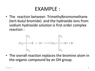 EXAMPLE :
• The reaction between Trimethylbromomethane
(tert-butyl bromide) and the hydroxide ions from
sodium hydroxide solution is first order complex
reaction :
• The overall reaction replaces the bromine atom in
the organic compound by an OH group.
28-Sep-16 10
 