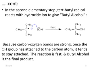 …..cont:
• In the second elementary step ,tert-butyl radical
reacts with hydroxide ion to give “Butyl Alcohol” :
Because carbon-oxygen bonds are strong, once the
OH group has attached to the carbon atom, it tends
to stay attached. The reaction is fast, & Butyl Alcohol
is the final product.
28-Sep-16 12
 