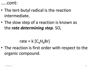 …..cont:
• The tert-butyl radical is the reaction
intermediate.
• The slow step of a reaction is known as
the rate determining step. SO,
rate = k [C4H9Br]
• The reaction is first order with respect to the
organic compound.
28-Sep-16 13
 