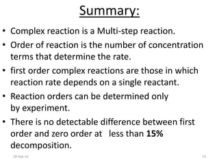Summary:
• Complex reaction is a Multi-step reaction.
• Order of reaction is the number of concentration
terms that determine the rate.
• first order complex reactions are those in which
reaction rate depends on a single reactant.
• Reaction orders can be determined only
by experiment.
• There is no detectable difference between first
order and zero order at less than 15%
decomposition.
28-Sep-16 14
 