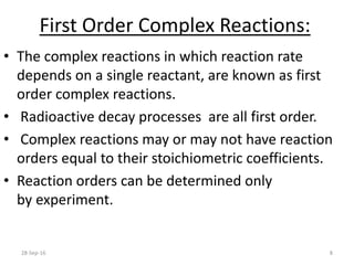 First Order Complex Reactions:
• The complex reactions in which reaction rate
depends on a single reactant, are known as first
order complex reactions.
• Radioactive decay processes are all first order.
• Complex reactions may or may not have reaction
orders equal to their stoichiometric coefficients.
• Reaction orders can be determined only
by experiment.
28-Sep-16 8
 