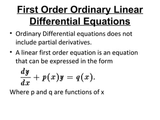 First Order Ordinary Linear
Differential Equations
• Ordinary Differential equations does not
include partial derivatives.
• A linear first order equation is an equation
that can be expressed in the form
Where p and q are functions of x
 