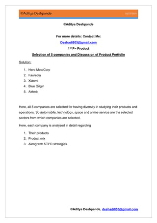 10/27/2019
©Aditya Deshpande, deshadi805@gmail.com
©Aditya Deshpande
For more details: Contact Me:
Deshadi805@gmail.com
1st P= Product
Selection of 5 companies and Discussion of Product Portfolio
Solution:
1. Hero MotoCorp
2. Faurecia
3. Xiaomi
4. Blue Origin
5. Airbnb
Here, all 5 companies are selected for having diversity in studying their products and
operations. So automobile, technology, space and online service are the selected
sectors from which companies are selected.
Here, each company is analyzed in detail regarding
1. Their products
2. Product mix
3. Along with STPD strategies
 