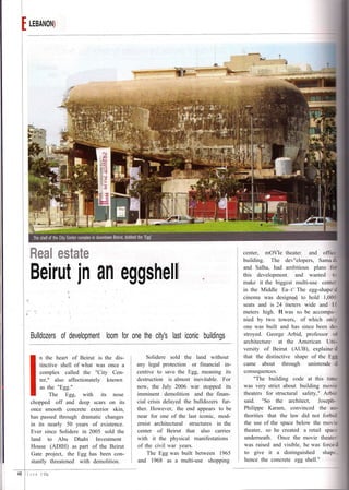 LEBANON)




         Real estate                                                                       center, mOVIe theater. and office
                                                                                           building. The dev"elopers, Sama


         Beirut jn an eggshell                                                             and Salha, had ambitious plans fo
                                                                                           this development; and wanted to
                                                                                           make it the biggest multi-use center
                                                                                           in the Middle Ea~t" The egg-shape'

                                                                                                           ..
                                                                                           cinema was designed to hold 1,000
                                                                                                                "'"
                                                                                           seats and is 24 meters wide and 11
                                                                                           meters high. It was to be accompa-
                                                                                           nied by two towers, of which only
                                                                                           one was built and has since been de-
         Bulldozers of development loom for one the city's last iconic buildings           stroyed. George Arbid, professor 0-
                                                                                           architecture at the American Uni-
                                                                                           versity of Beirut (AUB), explaine
             n the heart of Beirut is the dis-       Solidere sold the land without        that the distinctive shape of the Eg
             tinctive shell of what was once a   any legal protection or financial in-     came about through unintende
             complex called the "City Cen-       centive to save the Egg, meaning its      consequences.
             ter," also affectionately known     destruction is almost inevitable. For          "The building code at this time
             as the "Egg."                       now, the July 2006 war stopped its        was very strict about building movie
                  The Egg, with its nose         imminent demolition and the finan-        theaters for structural safety," Arbie
         chopped off and deep scars on its       cial crisis delayed the bulldozers fur-   said. "So the architect, Joseph-
         once smooth concrete exterior skin,     ther. However, the end appears to be      Philippe Karam, convinced the au-
         has passed through dramatic changes     near for one of the last iconic, mod-      thorities that the law did not forbid
         in its nearly 50 years of existence.    ernist architectural structures in the     the use of the space below the movie
         Ever since Solidere in 2005 sold the    center of Beirut that also carries         theater, so he created a retail space
         land to Abu Dhabi Investment            with it the physical manifestations        underneath. Once the movie theater
         House (ADIH) as part of the Beirut      of the civil war years.                    was raised and visible, he was force
         Gate project, the Egg has been con-         The Egg was built between 1965         to give it a distinguished shape.
         stantly threatened with demolition.     and 1968 as a multi-use shopping           hence the concrete egg shell."

48 I J   u n e 2 DOg
 