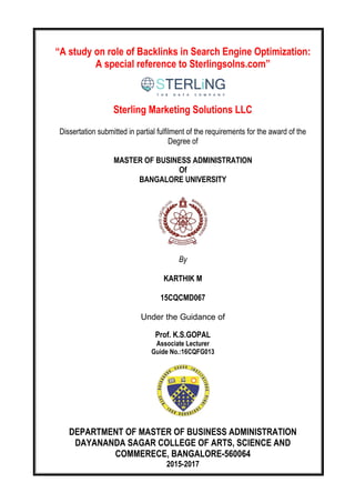 “A study on role of Backlinks in Search Engine Optimization:
A special reference to Sterlingsolns.com”
Sterling Marketing Solutions LLC
Dissertation submitted in partial fulfilment of the requirements for the award of the
Degree of
MASTER OF BUSINESS ADMINISTRATION
Of
BANGALORE UNIVERSITY
By
KARTHIK M
15CQCMD067
Under the Guidance of
Prof. K.S.GOPAL
Associate Lecturer
Guide No.:16CQFG013
DEPARTMENT OF MASTER OF BUSINESS ADMINISTRATION
DAYANANDA SAGAR COLLEGE OF ARTS, SCIENCE AND
COMMERECE, BANGALORE-560064
2015-2017
 