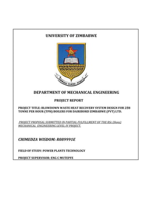 UNIVERSITY OF ZIMBABWE




          DEPARTMENT OF MECHANICAL ENGINEERING
                       PROJECT REPORT

PROJECT TITLE: BLOWDOWN WASTE HEAT RECOVERY SYSTEM DESIGN FOR 2⨯8
TONNE PER HOUR (TPH) BOILERS FOR DAIRIBORD ZIMBABWE (PVT) LTD.


PROJECT PROPOSAL SUBMITTED IN PARTIAL FULFILLMENT OF THE BSc (Hons)
MECHANICAL ENGINEERING LEVEL IV PROJECT.



CHIMEDZA WISDOM: R089991E

FIELD OF STUDY: POWER PLANTS TECHNOLOGY

PROJECT SUPERVISOR: ENG C MUTEPFE
 