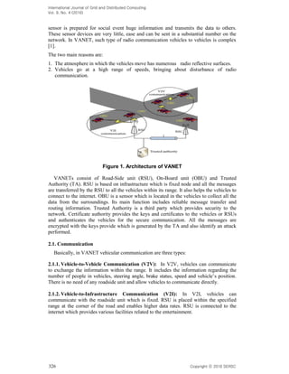 International Journal of Grid and Distributed Computing
Vol. 9, No. 4 (2016)
326 Copyright 2016 SERSC
sensor is prepared for social event huge information and transmits the data to others.
These sensor devices are very little, ease and can be sent in a substantial number on the
network. In VANET, such type of radio communication vehicles to vehicles is complex
[1].
The two main reasons are:
1. The atmosphere in which the vehicles move has numerous radio reflective surfaces.
2. Vehicles go at a high range of speeds, bringing about disturbance of radio
communication.
Figure 1. Architecture of VANET
VANETs consist of Road-Side unit (RSU), On-Board unit (OBU) and Trusted
Authority (TA). RSU is based on infrastructure which is fixed node and all the messages
are transferred by the RSU to all the vehicles within its range. It also helps the vehicles to
connect to the internet. OBU is a sensor which is located in the vehicles to collect all the
data from the surroundings. Its main function includes reliable message transfer and
routing information. Trusted Authority is a third party which provides security to the
network. Certificate authority provides the keys and certificates to the vehicles or RSUs
and authenticates the vehicles for the secure communication. All the messages are
encrypted with the keys provide which is generated by the TA and also identify an attack
performed.
2.1. Communication
Basically, in VANET vehicular communication are three types:
2.1.1. Vehicle-to-Vehicle Communication (V2V): In V2V, vehicles can communicate
to exchange the information within the range. It includes the information regarding the
number of people in
There is no need of any roadside unit and allow vehicles to communicate directly.
2.1.2. Vehicle-to-Infrastructure Communication (V2I): In V2I, vehicles can
communicate with the roadside unit which is fixed. RSU is placed within the specified
range at the corner of the road and enables higher data rates. RSU is connected to the
internet which provides various facilities related to the entertainment.
 