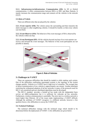 International Journal of Grid and Distributed Computing
Vol. 9, No. 4 (2016)
Copyright 2016 SERSC 327
2.1.3. Infrastructure-to-Infrastructure Communication (I2I): In I2I or Hybrid
communication, it offers communication between RSUs or RSU and Base Stations. It
mainly increases the communication range and connects all the vehicles in the network
[2] [3].
2.2.Roles of Vehicle
There are different roles that are played by the vehicles:
2.2.1. Event reporter (ER): The vehicle senses the surrounding and then transmits the
alarm messages to other neighboring vehicles. It should be trustful, so that every vehicle
can trust them.
2.2.2. Event Observer (EO): The behavior of the event messages of ER is observed by
the vehicles within one hop.
2.2.3. Event Participant (EP): All the vehicles beyond one hop of an event reporter can
receive and forward the event messages. The behavior of the event participants are not
possible to identify.
Figure 2. Role of Vehicles
3. Challenges in VANET
There are numerous difficulties that should be tended to while making such system.
One of the difficulties confronting unarranged systems is the topology of the system
changes quickly. Vehicles in a VANET have a high level of versatility. The average time
of direct communication of two vehicles is approximately one minute. Another drawback
restricting the widespread adoption of ad hoc networks is many of the protocols used for
802.11 are centralized and new distributed algorithms must be developed.
The 802.11 standard provides a limited ad hoc mode with the independent basic
service set (IBS) configuration but it is sufficient for vehicular ad hoc networks.
Furthermore, wireless communication is unreliable. The error rate in a wireless network is
much higher than Ethernet. All of the issues make implementing a VANET difficult.
Although the attributes of VANET recognize it a different network, however a few
qualities forces a few difficulties to convey the VANET [4].
3.2.Technical Challenges
The technical difficulties manage with the technical snags which should to be
determined before the deployment of VANET. A few difficulties are given below:
 