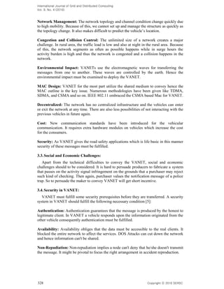 International Journal of Grid and Distributed Computing
Vol. 9, No. 4 (2016)
328 Copyright 2016 SERSC
Network Management: The network topology and channel condition change quickly due
to high mobility. Because of this, we cannot set up and manage the structure as quickly as
the topology change.
Congestion and Collision Control: The unlimited size of a network creates a major
challenge. In rural area, the traffic load is low and also at night in the rural area. Because
of this, the network segments as often as possible happens while in surge hours the
activity burden is high and thus the network is congested and a collision happens in the
network.
Environmental Impact: VANETs use the electromagnetic waves for transferring the
messages from one to another. These waves are controlled by the earth. Hence the
environmental impact must be examined to deploy the VANET.
MAC Design: VANET for the most part utilize the shared medium to convey hence the
MAC outline is the key issue. Numerous methodologies have been given like TDMA,
SDMA, and CSMA and so on. IEEE 802.11 embraced the CSMA based Mac for VANET.
Decentralized: The network has no centralized infrastructure and the vehicles can enter
or exit the network at any time. There are also less possibilities of not interacting with the
previous vehicles in future again.
Cost: New communication standards have been introduced for the vehicular
communication. It requires extra hardware modules on vehicles which increase the cost
for the consumers.
Security: As VANET gives the road safety applications which is life basic in this manner
security of these messages must be fulfilled.
3.3.Social and Economic Challenges:
Apart from the technical difficulties to convey the VANET, social and economic
challenges should to be considered. It is hard to persuade producers to fabricate a system
that passes on the activity signal infringement on the grounds that a purchaser may reject
such kind of checking. Then again, purchaser values the notification message of a police
trap. So to persuade the maker to convey VANET will get short incentive.
3.4.Security in VANET:
VANET must fulfill some security prerequisites before they are transferred. A security
system in VANET should fulfill the following necessary condition [5]:
Authentication: Authentication guarantees that the message is produced by the honest to
legitimate client. In VANET a vehicle responds upon the information originated from the
other vehicle consequently authentication must be fulfilled.
Availability: Availability obliges that the data must be accessible to the real clients. It
blocked the entire network to affect the services. DOS Attacks can cut down the network
and hence information can't be shared.
Non-Repudiation: Non-repudiation implies a node can't deny that he/she doesn't transmit
the message. It might be pivotal to focus the right arrangement in accident reproduction.
 