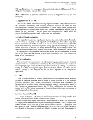 International Journal of Grid and Distributed Computing
Vol. 9, No. 4 (2016)
Copyright 2016 SERSC 329
Privacy: The privacy of a node against the unauthorized node should be ensured. This is
obliged to eliminate the message delay attack.
Data Verification: A generally confirmation of data is obliged to take out the false
messaging.
4. Applications in VANET
The aim of VANET is to improve driving experience and the safety of transportation.
By frequently broadcasting and receiving messages, vehicles are aware of their
surrounding road situations. The drivers can react to events happen on the road by these
messages in advance. Even in some urgent cases, the OBU can make the decision (stop or
change the lane) automatic. There are many applications used in VANET, which are
mainly classified into two parts: safety-related and user application.
4.1. Safety-Related Applications
This type of application can significantly decrease the number of accidents. Normally,
vehicles travel at very high speed, especially on the highways. Drivers have very short
time to react to the car crashes in front. If an accident occurs, then the vehicles behind it
often crash before they stop on the highway. Safety applications should give warning to
drivers in advance, so that they can change the lanes or stop, thus avoiding accidents. The
application should supply driver, the road situation and choose the best path for the driver.
This could prevent road
noticed that the security for this type of application is mandatory; even a tiny mistake can
cause serious consequences.
4.2. User Applications
User application provides drivers with information (e.g., gas station), online-payment,
entertainments and advertisements. For instance, if a driver wants to know the location of
the cheapest price gas station, he/she can get the information by sending a request to the
nearby RSU. After receiving this request, RSU checks from Internet and echoes it to the
vehicle. Security is also required but not as much important as in safety-related
application.
5. Trust
Trust is the key element in creating a trusted vehicular environment which promotes
security in vehicular networks. Trust is either in human behavior or in the deployed
hardware, where both form a trusted communicating environment. Few trust models had
been introduced to enforce honest information sharing between communicating nodes [8]
[6]. Current trust management schemes for VANETs establish trust by voting on the
reports received. This is time consuming for time critical applications and not practical in
real life especially in dense areas.
5.1. Trust Models in VANET
As shown in Figure 3, [6] there are three main trust models: entity-oriented trust
models, data-oriented trust models, combined trust models.
Entity-oriented trust models focus on the trustworthiness of peers. It is divided into
sociological trust model and multifaceted trust management model. The sociological trust
model is based on the principle of trust and confidence tagging. 1) Situational trust
depends on the node's situation. 2)
trust depends on the system security level. 4) Belief formation process is the evaluation of
 
