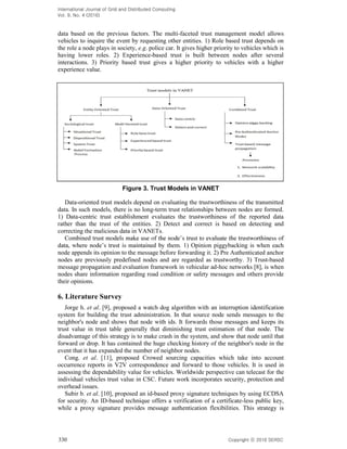International Journal of Grid and Distributed Computing
Vol. 9, No. 4 (2016)
330 Copyright 2016 SERSC
data based on the previous factors. The multi-faceted trust management model allows
vehicles to inquire the event by requesting other entities. 1) Role based trust depends on
the role a node plays in society, e.g. police car. It gives higher priority to vehicles which is
having lower roles. 2) Experience-based trust is built between nodes after several
interactions. 3) Priority based trust gives a higher priority to vehicles with a higher
experience value.
Figure 3. Trust Models in VANET
Data-oriented trust models depend on evaluating the trustworthiness of the transmitted
data. In such models, there is no long-term trust relationships between nodes are formed.
1) Data-centric trust establishment evaluates the trustworthiness of the reported data
rather than the trust of the entities. 2) Detect and correct is based on detecting and
correcting the malicious data in VANETs.
Combined trust
them. 1) Opinion piggybacking is when each
node appends its opinion to the message before forwarding it. 2) Pre Authenticated anchor
nodes are previously predefined nodes and are regarded as trustworthy. 3) Trust-based
message propagation and evaluation framework in vehicular ad-hoc networks [8], is when
nodes share information regarding road condition or safety messages and others provide
their opinions.
6. Literature Survey
Jorge h. et al. [9], proposed a watch dog algorithm with an interruption identification
system for building the trust administration. In that source node sends messages to the
neighbor's node and shows that node with ids. It forwards those messages and keeps its
trust value in trust table generally that diminishing trust estimation of that node. The
disadvantage of this strategy is to make crash in the system, and show that node until that
forward or drop. It has contained the huge checking history of the neighbor's node in the
event that it has expanded the number of neighbor nodes.
Cong. et al. [11], proposed Crowed sourcing capacities which take into account
occurrence reports in V2V correspondence and forward to those vehicles. It is used in
assessing the dependability value for vehicles. Worldwide perspective can telecast for the
individual vehicles trust value in CSC. Future work incorporates security, protection and
overhead issues.
Subir b. et al. [10], proposed an id-based proxy signature techniques by using ECDSA
for security. An ID-based technique offers a verification of a certificate-less public key,
while a proxy signature provides message authentication flexibilities. This strategy is
 