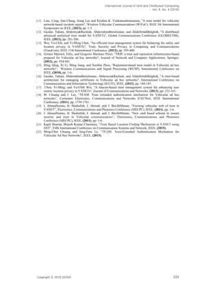 International Journal of Grid and Distributed Computing
Vol. 9, No. 4 (2016)
Copyright 2016 SERSC 333
[11] Liao, Cong, Jian Chang, Insup Lee and Krishna K. Venkatasubramanian, "A trust model for vehicular
network-based incident reports", Wireless Vehicular Communications (WiVeC), IEEE 5th International
Symposium on IEEE, (2013), pp. 1-5.
[12] Gazdar, Tahani, AbderrezakRachedi, AbderrahimBenslimane, and AbdelfettahBelghith, "A distributed
advanced analytical trust model for VANETs", Global Communications Conference (GLOBECOM),
IEEE, (2012), pp- 201-206.
[13] Wei, Yu-Chih, and Yi-Ming Chen, "An efficient trust management system for balancing the safety and
location privacy in VANETs", Trust, Security and Privacy in Computing and Communications
(TrustCom), IEEE 11th International Conference, (2012), pp. 393-400.
[14] Gómez Mármol, Félix, and Gregorio Martínez Pérez, "TRIP, a trust and reputation infrastructure-based
proposal for Vehicular ad hoc networks", Journal of Network and Computer Applications, Springer,
(2012), pp- 934-941.
[15] Ding, Qing, Xi Li, Ming Jiang, and XueHai Zhou, "Reputation-based trust model in Vehicular ad hoc
networks", Wireless Communications and Signal Processing (WCSP), International Conference on
IEEE, (2010), pp. 1-6.
[16] Gazdar, Tahani, AbderrahimBenslimane, AbderrezakRachedi, and AbdelfettahBelghith, "A trust-based
architecture for managing certificates in Vehicular ad hoc networks", International Conference on
Communications and Information Technology (ICCIT), IEEE, (2012), pp. 180-185.
[17] Chen, Yi-Ming, and Yu-Chih Wei, "A beacon-based trust management system for enhancing user
centric location privacy in VANETs", Journal of Communications and Networks, (2013), pp- 153-163.
[18] M. Chuang and J. Lee, TEAM: Trust extended authentication mechanism for Vehicular ad hoc
networks , Consumer Electronics, Communications and Networks (CECNet), IEEE International
Conference, (2011), pp. 1758-1761.
[19] I. AhmedSumra, H. Hasbullah, I. Ahmad, and J. BinAbManan, Forming vehicular web of trust in
VANET , Electronics, Communications and Photonics Conference (SIECPC), IEEE, (2011), pp. 1-6.
[20] I. AhmedSumra, H. Hasbullah, I. Ahmad, and J. BinAbManan, New card based scheme to ensure
security and trust in V , Electronics, Communications and Photonics
Conference (SIECPC), IEEE, (2011), pp. 1-6.
[21] Kapil Sharma, Brijesh Kumar Chaurasia,
, Fifth International Conference on Communication Systems and Network, IEEE, (2015).
[22] Ming-Chin Chuang and Jeng-Farn Le, -Extended Authentication Mechanism for
Vehicular Ad Hoc Networks , IEEE, (2013).
 
