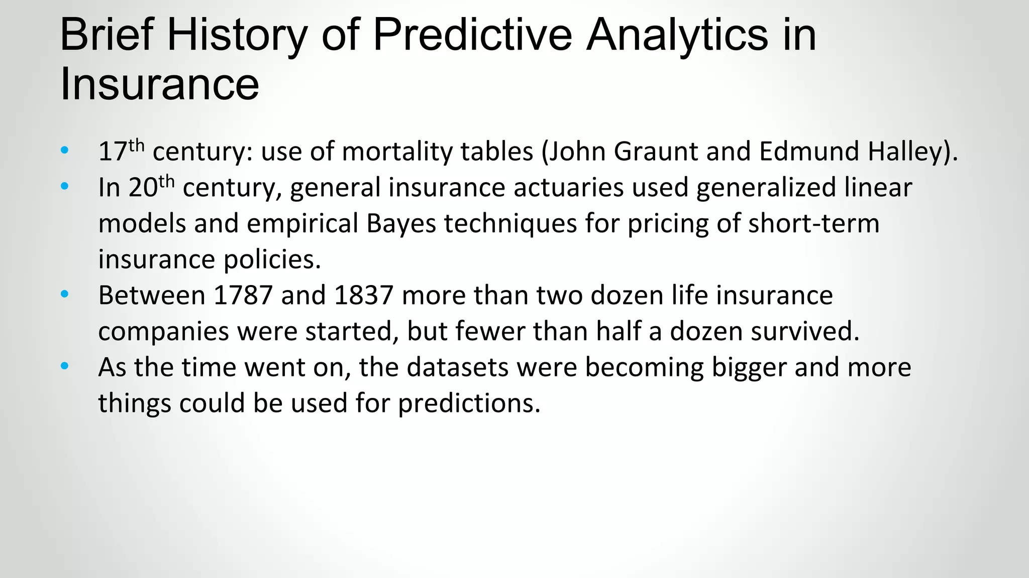 Brief History of Predictive Analytics in
Insurance
• 17th century: use of mortality tables (John Graunt and Edmund Halley).
• In 20th century, general insurance actuaries used generalized linear
models and empirical Bayes techniques for pricing of short-term
insurance policies.
• Between 1787 and 1837 more than two dozen life insurance
companies were started, but fewer than half a dozen survived.
• As the time went on, the datasets were becoming bigger and more
things could be used for predictions.
 