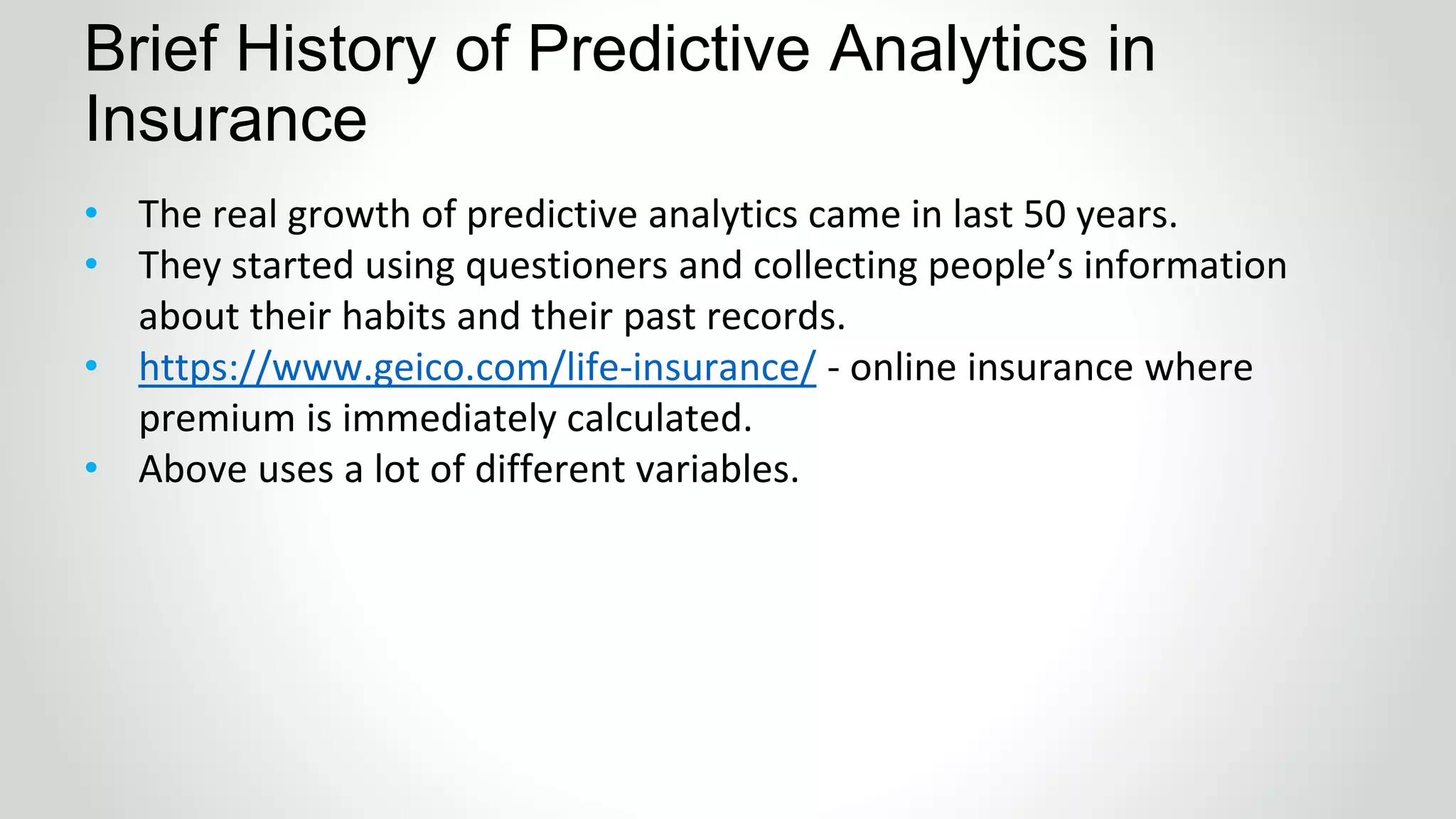 Brief History of Predictive Analytics in
Insurance
• The real growth of predictive analytics came in last 50 years.
• They started using questioners and collecting people’s information
about their habits and their past records.
• https://www.geico.com/life-insurance/ - online insurance where
premium is immediately calculated.
• Above uses a lot of different variables.
 