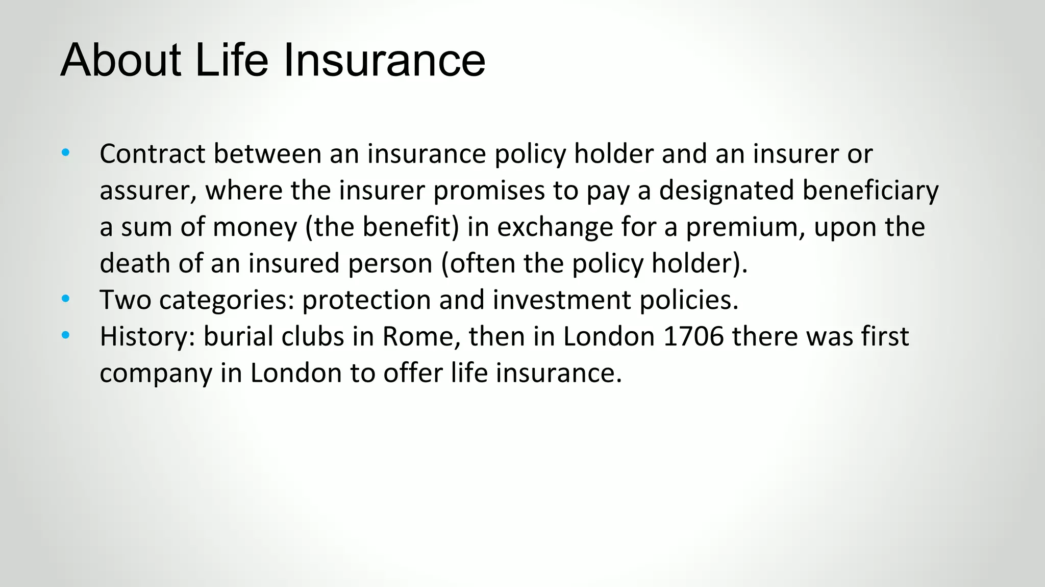 About Life Insurance
• Contract between an insurance policy holder and an insurer or
assurer, where the insurer promises to pay a designated beneficiary
a sum of money (the benefit) in exchange for a premium, upon the
death of an insured person (often the policy holder).
• Two categories: protection and investment policies.
• History: burial clubs in Rome, then in London 1706 there was first
company in London to offer life insurance.
 