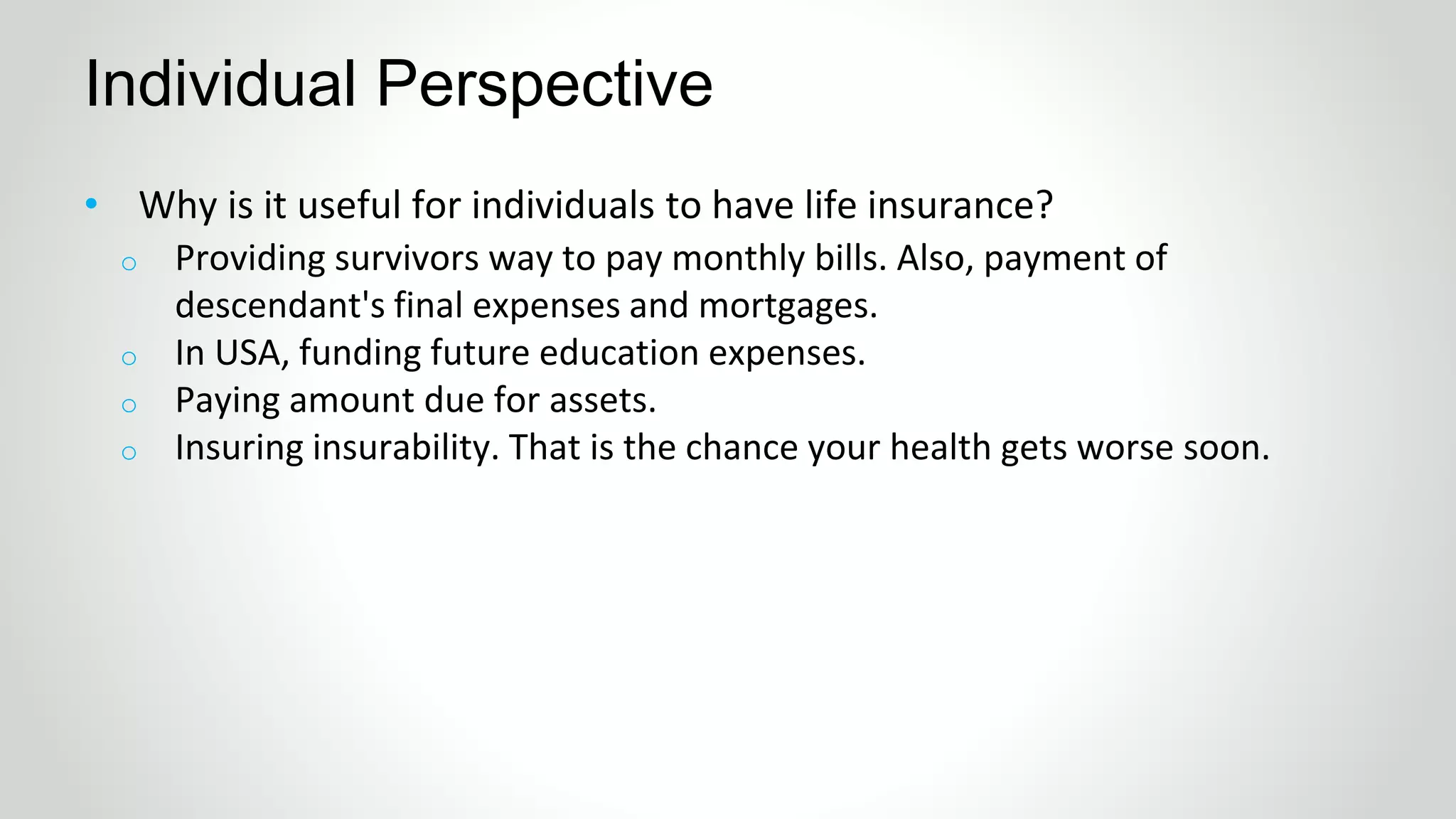 • Why is it useful for individuals to have life insurance?
Individual Perspective
o Providing survivors way to pay monthly bills. Also, payment of
descendant's final expenses and mortgages.
o In USA, funding future education expenses.
o Paying amount due for assets.
o Insuring insurability. That is the chance your health gets worse soon.
 