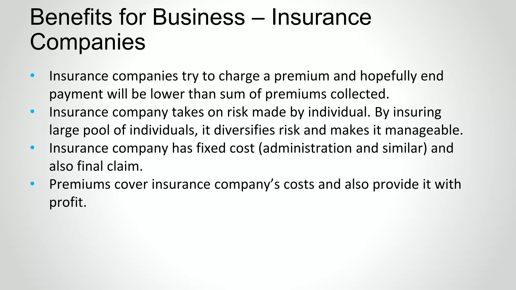 • Insurance companies try to charge a premium and hopefully end
payment will be lower than sum of premiums collected.
• Insurance company takes on risk made by individual. By insuring
large pool of individuals, it diversifies risk and makes it manageable.
• Insurance company has fixed cost (administration and similar) and
also final claim.
• Premiums cover insurance company’s costs and also provide it with
profit.
Benefits for Business – Insurance
Companies
 