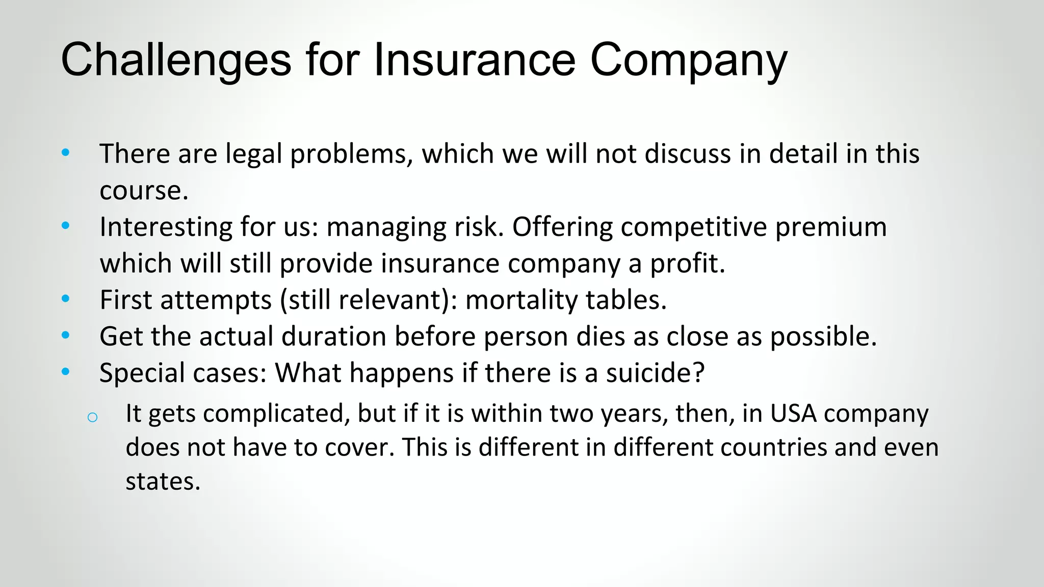 • There are legal problems, which we will not discuss in detail in this
course.
• Interesting for us: managing risk. Offering competitive premium
which will still provide insurance company a profit.
• First attempts (still relevant): mortality tables.
• Get the actual duration before person dies as close as possible.
• Special cases: What happens if there is a suicide?
Challenges for Insurance Company
o It gets complicated, but if it is within two years, then, in USA company
does not have to cover. This is different in different countries and even
states.
 
