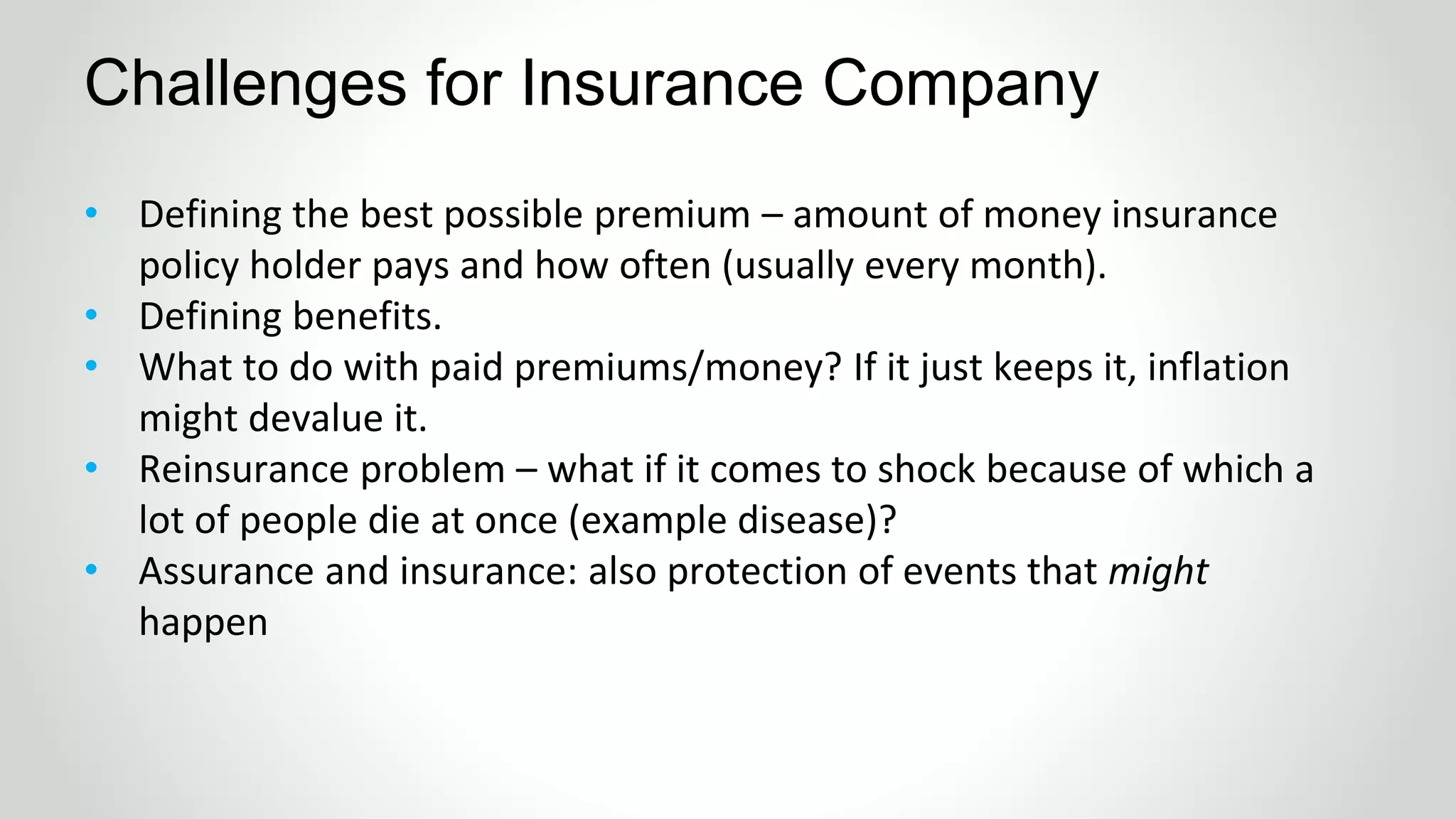 • Defining the best possible premium – amount of money insurance
policy holder pays and how often (usually every month).
• Defining benefits.
• What to do with paid premiums/money? If it just keeps it, inflation
might devalue it.
• Reinsurance problem – what if it comes to shock because of which a
lot of people die at once (example disease)?
• Assurance and insurance: also protection of events that might
happen
Challenges for Insurance Company
 