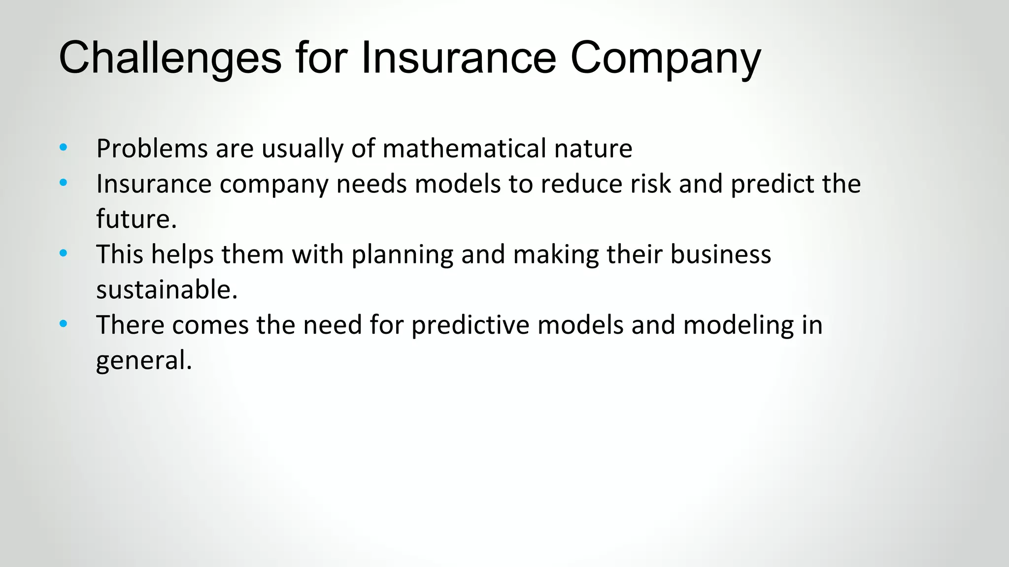 • Problems are usually of mathematical nature
• Insurance company needs models to reduce risk and predict the
future.
• This helps them with planning and making their business
sustainable.
• There comes the need for predictive models and modeling in
general.
Challenges for Insurance Company
 