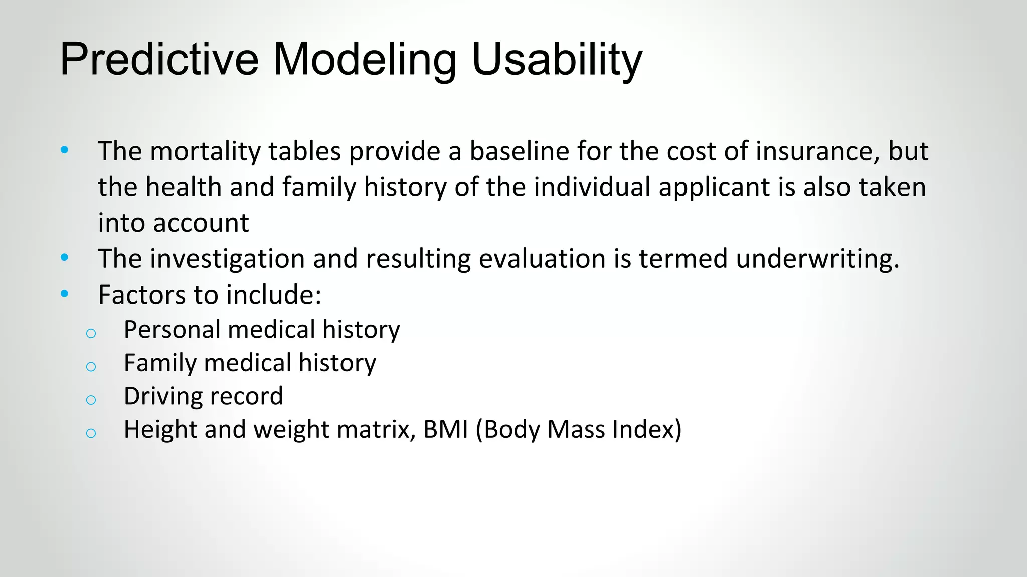 Predictive Modeling Usability
• The mortality tables provide a baseline for the cost of insurance, but
the health and family history of the individual applicant is also taken
into account
• The investigation and resulting evaluation is termed underwriting.
• Factors to include:
o Personal medical history
o Family medical history
o Driving record
o Height and weight matrix, BMI (Body Mass Index)
 