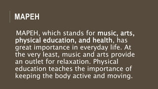 MAPEH
MAPEH, which stands for music, arts,
physical education, and health, has
great importance in everyday life. At
the very least, music and arts provide
an outlet for relaxation. Physical
education teaches the importance of
keeping the body active and moving.
 