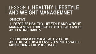 LESSON 1; HEALTHY LIFESTYLE
AND WEIGHT MANAGEMNET
OBJECTIVE
1. DESCRIBE HEALTHY LIFESTYLE AND WEIGHT
MANAGEMENT THROUGH PHYSICAL ACTIVITIES
AND EATING HABITS
2. PERFORM A PHYSICAL ACTIVITY OR
ANEXERCISE FOR ATLEAST 20 MINUTES WHILE
MONITORING THE PULSE RATE