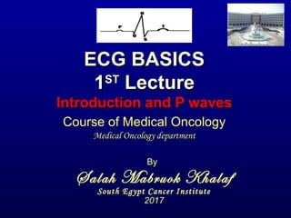 ECG BASICSECG BASICS
11STST
LectureLecture
Introduction and P wavesIntroduction and P waves
By
Salah Mabruok Khalaf
South Egypt Cancer Institute
2017
Course of Medical Oncology
Medical Oncology department
 