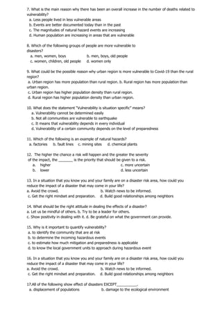 7. What is the main reason why there has been an overall increase in the number of deaths related to
vulnerability?
a. Less people lived in less vulnerable areas
b. Events are better documented today than in the past
c. The magnitudes of natural hazard events are increasing
d. Human population are increasing in areas that are vulnerable
8. Which of the following groups of people are more vulnerable to
disasters?
a. men, women, boys b. men, boys, old people
c. women, children, old people d. women only
9. What could be the possible reason why urban region is more vulnerable to Covid-19 than the rural
region?
a. Urban region has more population than rural region. b. Rural region has more population than
urban region.
c. Urban region has higher population density than rural region.
d. Rural region has higher population density than urban region.
10. What does the statement “Vulnerability is situation specific” means?
a. Vulnerability cannot be determined easily
b. Not all communities are vulnerable to earthquake
c. It means that vulnerability depends in every individual
d. Vulnerability of a certain community depends on the level of preparedness
11. Which of the following is an example of natural hazards?
a. factories b. fault lines c. mining sites d. chemical plants
12. The higher the chance a risk will happen and the greater the severity
of the impact, the _______ is the priority that should be given to a risk.
a. higher c. more uncertain
b. lower d. less uncertain
13. In a situation that you know you and your family are on a disaster risk area, how could you
reduce the impact of a disaster that may come in your life?
a. Avoid the crowd. b. Watch news to be informed.
c. Get the right mindset and preparation. d. Build good relationships among neighbors
14. What should be the right attitude in dealing the effects of a disaster?
a. Let us be mindful of others. b. Try to be a leader for others.
c. Show positivity in dealing with it. d. Be grateful on what the government can provide.
15. Why is it important to quantify vulnerability?
a. to identify the community that are at risk
b. to determine the incoming hazardous events
c. to estimate how much mitigation and preparedness is applicable
d. to know the local government units to approach during hazardous event
16. In a situation that you know you and your family are on a disaster risk area, how could you
reduce the impact of a disaster that may come in your life?
a. Avoid the crowd. b. Watch news to be informed.
c. Get the right mindset and preparation. d. Build good relationships among neighbors
17.All of the following show effect of disasters EXCEPT__________.
a. displacement of populations b. damage to the ecological environment
 