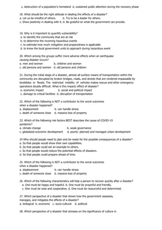 c. destruction of a population’s homeland d. sustained public attention during the recovery phase
18. What should be the right attitude in dealing the effects of a disaster?
a. Let us be mindful of others. b. Try to be a leader for others.
c. Show positivity in dealing with it. d. Be grateful on what the government can provide.
19. Why is it important to quantify vulnerability?
a. to identify the community that are at risk
b. to determine the incoming hazardous events
c. to estimate how much mitigation and preparedness is applicable
d. to know the local government units to approach during hazardous event
20. Which among the groups suffer more adverse effects when an earthquake
causing disaster occurs?
a. men and women b. children and women
c. old persons and women d. old persons and children
21. During the initial stage of a disaster, almost all surface means of transportation within the
community are disrupted by broken bridges, roads, and streets that are rendered impassable by
landslides or floods. The restricted mobility of vehicles makes rescue and other emergency
operations doubly difficult. What is this impact/ effect of disaster?
a. economic impact b. social and political impact
c. damage to critical facilities d. disruption of transportation
22. Which of the following is NOT a contributor to the worst outcomes
when a disaster happened?
a. displacement b. can handle stress
c. death of someone close d. massive loss of property
23. Which of the following risk factors BEST describes the cause of COVID-19
pandemic?
a. climate change b. weak governance
c. globalized economic development d. poorly- planned and managed urban development
24 Why should people need to plan and be ready for the possible consequences of a disaster?
a. So that people would show their own capabilities.
b. So that people could set an example to others.
c. So that people would reduce the potential effects of disasters.
d. So that people could prepare ahead of time.
25. Which of the following is NOT a contributor to the worst outcomes
when a disaster happened?
a. displacement b. can handle stress
c. death of someone close d. massive loss of property
26. Which of the following characteristics will help a person to recover quickly after a disaster?
a. One must be happy and hopeful. b. One must be prayerful and friendly.
c. One must be wise and cooperative. d. One must be resourceful and determined.
27. Which perspective of a disaster that shows how the government assesses,
manages, and mitigates the effects of a disaster?
a. biological b. economic c. socio-cultural d. political
28. Which perspective of a disaster that stresses on the significance of culture in
 