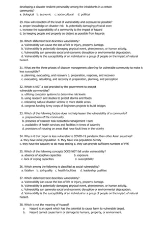 developing a disaster resilient personality among the inhabitants in a certain
community?
a. biological b. economic c. socio-cultural d. political
29. How will reduction of the level of vulnerability and exposure be possible?
a. proper knowledge on disaster risk b. potentially damaging physical even
c. increase the susceptibility of a community to the impact of hazard
d. by keeping people and property as distant as possible from hazards
30. Which statement best describes vulnerability?
a. Vulnerability can cause the loss of life or injury, property damage.
b. Vulnerability is potentially damaging physical event, phenomenon, or human activity.
c. Vulnerability can generate social and economic disruption or environmental degradation.
d. Vulnerability is the susceptibility of an individual or a group of people on the impact of natural
hazard.
31. What are the three phases of disaster management planning for vulnerable community to make it
less susceptible?
a. planning, evacuating, and recovery b. preparation, response, and recovery
c. evacuating, rebuilding, and recovery d. preparation, planning, and perception
32. Which is NOT a tool provided by the government to protect
vulnerable communities?
a. utilizing computer systems to determine risk levels
b. using research and studies to predict storms and floods
c. relocating natural disaster victims to more stable areas
d. congress funding Army corps of Engineers projects to build bridges
33. Which of the following factors does not help lessen the vulnerability of a community?
a. preparedness of the community
b. presence of Disaster Risk Reduction Management Team
c. availability of health services and facilities in times of calamity
d. provisions of housing on areas that have fault lines in the vicinity
34. Why is it that Japan is less vulnerable to COVID-19 pandemic than other Asian countries?
a. they have more population b. they have less population density
c. they have the capacity to do mass testing d. they can provide sufficient numbers of PPE
35. Which of the following concepts DOES NOT fall under vulnerability?
a. absence of adaptive capacities b. exposure
c. lack of coping capacities d. susceptibility
36. Which among the following is classified as social vulnerability?
a. fatalism b. soil quality c. health facilities d. leadership qualities
37. Which statement best describes vulnerability?
a. Vulnerability can cause the loss of life or injury, property damage.
b. Vulnerability is potentially damaging physical event, phenomenon, or human activity.
c. Vulnerability can generate social and economic disruption or environmental degradation.
d. Vulnerability is the susceptibility of an individual or a group of people on the impact of natural
hazard.
38. Which is not the meaning of Hazard?
a Hazard is an agent which has the potential to cause harm to vulnerable target.
b. Hazard cannot cause harm or damage to humans, property, or environment.
 