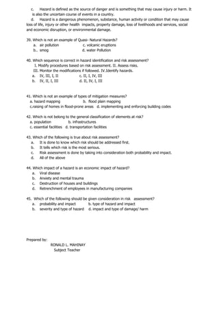c. Hazard is defined as the source of danger and is something that may cause injury or harm. It
is also the uncertain course of events in a country.
d. Hazard is a dangerous phenomenon, substance, human activity or condition that may cause
loss of life, injury or other health impacts, property damage, loss of livelihoods and services, social
and economic disruption, or environmental damage.
39. Which is not an example of Quasi- Natural Hazards?
a. air pollution c. volcanic eruptions
b.. smog d. water Pollution
40. Which sequence is correct in hazard identification and risk assessment?
I. Modify procedures based on risk assessment. II. Assess risks.
III. Monitor the modifications if followed. IV.Identify hazards.
a. IV, III, I, II c. II, I, IV, III
b. IV, II, I, III d. II, IV, I, III
41. Which is not an example of types of mitigation measures?
a. hazard mapping b. flood plain mapping
c.raising of homes in flood-prone areas d. implementing and enforcing building codes
42. Which is not belong to the general classification of elements at risk?
a. population b. infrastructures
c. essential facilities d. transportation facilities
43. Which of the following is true about risk assessment?
a. It is done to know which risk should be addressed first.
b. It tells which risk is the most serious.
c. Risk assessment is done by taking into consideration both probability and impact.
d. All of the above
44. Which impact of a hazard is an economic impact of hazard?
a. Viral disease
b. Anxiety and mental trauma
c. Destruction of houses and buildings
d. Retrenchment of employees in manufacturing companies
45. Which of the following should be given consideration in risk assessment?
a. probability and impact b. type of hazard and impact
b. severity and type of hazard d. impact and type of damage/ harm
Prepared by:
RONALD L. MAHINAY
Subject Teacher
 