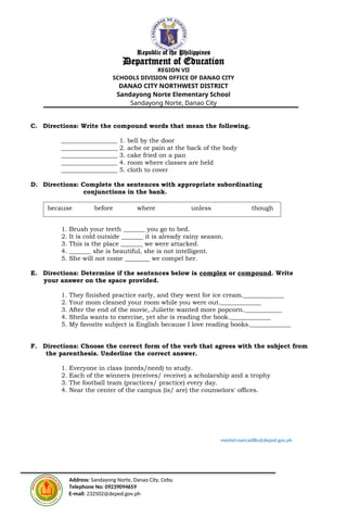 Republic of the Philippines
Department of Education
REGION VII
SCHOOLS DIVISION OFFICE OF DANAO CITY
DANAO CITY NORTHWEST DISTRICT
Sandayong Norte Elementary School
Sandayong Norte, Danao City
C. Directions: Write the compound words that mean the following.
__________________ 1. bell by the door
__________________ 2. ache or pain at the back of the body
__________________ 3. cake fried on a pan
__________________ 4. room where classes are held
__________________ 5. cloth to cover
D. Directions: Complete the sentences with appropriate subordinating
conjunctions in the bank.
1. Brush your teeth _______ you go to bed.
2. It is cold outside _______ it is already rainy season.
3. This is the place _______ we were attacked.
4. _______ she is beautiful, she is not intelligent.
5. She will not come ________ we compel her.
E. Directions: Determine if the sentences below is complex or compound. Write
your answer on the space provided.
1. They finished practice early, and they went for ice cream._____________
2. Your mom cleaned your room while you were out._____________
3. After the end of the movie, Juliette wanted more popcorn.____________
4. Sheila wants to exercise, yet she is reading the book._____________
5. My favorite subject is English because I love reading books._____________
F. Directions: Choose the correct form of the verb that agrees with the subject from
the parenthesis. Underline the correct answer.
1. Everyone in class (needs/need) to study.
2. Each of the winners (receives/ receive) a scholarship and a trophy
3. The football team (practices/ practice) every day.
4. Near the center of the campus (is/ are) the counselors' offices.
meshel.mercadillo@deped.gov.ph
Address: Sandayong Norte, Danao City, Cebu
Telephone No: 09239094659
E-mail: 232502@deped.gov.ph
because before where unless though
 
