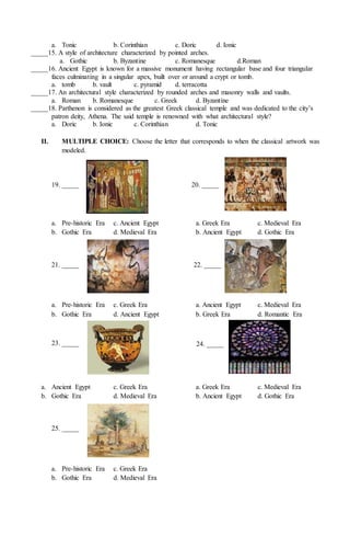 a. Tonic b. Corinthian c. Doric d. Ionic
_____15. A style of architecture characterized by pointed arches.
a. Gothic b. Byzantine c. Romanesque d.Roman
_____16. Ancient Egypt is known for a massive monument having rectangular base and four triangular
faces culminating in a singular apex, built over or around a crypt or tomb.
a. tomb b. vault c. pyramid d. terracotta
_____17. An architectural style characterized by rounded arches and masonry walls and vaults.
a. Roman b. Romanesque c. Greek d. Byzantine
_____18. Parthenon is considered as the greatest Greek classical temple and was dedicated to the city’s
patron deity, Athena. The said temple is renowned with what architectural style?
a. Doric b. Ionic c. Corinthian d. Tonic
II. MULTIPLE CHOICE: Choose the letter that corresponds to when the classical artwork was
modeled.
a. Pre-historic Era c. Ancient Egypt a. Greek Era c. Medieval Era
b. Gothic Era d. Medieval Era b. Ancient Egypt d. Gothic Era
a. Pre-historic Era c. Greek Era a. Ancient Egypt c. Medieval Era
b. Gothic Era d. Ancient Egypt b. Greek Era d. Romantic Era
a. Ancient Egypt c. Greek Era a. Greek Era c. Medieval Era
b. Gothic Era d. Medieval Era b. Ancient Egypt d. Gothic Era
a. Pre-historic Era c. Greek Era
b. Gothic Era d. Medieval Era
19. _____ 20. _____
21. _____ 22. _____
23. _____ 24. _____
25. _____
 