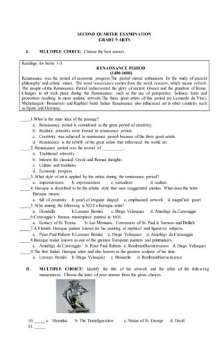 SECOND QUARTER EXAMINATION
GRADE 9 ARTS
I. MULTIPLE CHOICE: Choose the best answer.
Readings for Items 1-3.
RENAISSANCE PERIOD
(1400-1600)
Renaissance was the period of economic progress.The period stirred enthusiasm for the study of ancient
philosophy and artistic values. The word renaissance comes from the word, renaitre, which means rebirth.
The people of the Renaissance Period rediscovered the glory of ancient Greece and the grandeur of Rome.
Changes in art took place during the Renaissance, such as the use of perspective, balance, form and
proportion resulting in more realistic artwork.The three great artists of this period are Leonardo da Vinci,
Michelangelo Bounarroti and Raphael Santi. Italian Renaissance also influenced art in other countries such
as Spain and Germany.
_____1.What is the main idea of the passage?
a. Renaissance period is considered as the great period of creativity.
b. Realistic artworks were formed in renaissance period.
c. Creativity was achieved in renaissance period because of the three great artists.
d. Renaissance is the rebirth of the great artists that influenced the world art.
_____2. Renaissance period was the revival of __________.
a. Traditional artworks
b. Interest for classical Greek and Roman thoughts
c. Culture and traditions
d. Economic progress
_____3. What style of art is applied by the artists during the renaissance period?
a. impressionism b. expressionism c. surrealism d. realism
_____4. Baroque is described to be the artistic style that uses exaggerated motion. What does the term
Baroque means:
a. full of creativity b. pearl of irregular shaped c. emphasized artwork d. magnified pearl
_____5. Who among the following is NOT a Baroque artist?
a. Donatello b.Lorenzo Bernini c. Diego Velasquez d. Amerhigi da Caravaggio
_____6.Caravaggio’s famous masterpiece painted in 1601.
a. Ecstacy of St. Teresa b. Las Meninasc. Conversion of St. Paul d. Samson and Delilah
_____7.A Flemish Baroque painter known for his painting of mythical and figurative subjects.
a. Peter Paul Rubens b.Lorenzo Bernini c. Diego Velasquez d. Amerhigi da Caravaggio
_____8.Baroque realist known as one of the greatest European painters and printmakers.
a. Amerhigi da Caravaggio b. Peter Paul Rubens c. RembrantHarmenszoon d. Diego Velasquez
_____9.The first Italian Baroque artist and also known as the greatest sculptor of his time.
a. Lorenzo Bernini b. Diego Velasquez c. Donatello d. RembrantHarmenszoon
II. MULTIPLE CHOICE: Identify the title of the artwork and the artist of the following
masterpieces. Choose the letter of your answer from the given choices.
a. Monalisa b. The Transfiguration c. Statue of St. George d. David
10. _____
11. _____
 