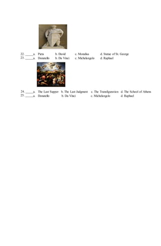 a. Pieta b. David c. Monalisa d. Statue of St. George
a. Donatello b. Da Vinci c. Michelangelo d. Raphael
a. The Last Supper b. The Last Judgment c. The Transfiguration d. The School of Athens
a. Donatello b. Da Vinci c. Michelangelo d. Raphael
22. _____
23. _____
24. _____
25. _____
 