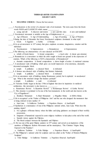 THIRD QUARTER EXAMINATION
GRADE 9 ARTS
I. MULTIPLE CHOICE: Choose the best answer.
_____1. Neoclassicism is the revival of a classical style of art treatment. The term came from the Greek
words NEOS and CLASSICUS which means ___________.
a. young and old b. discover and restore c. new and first class d. new and traditional
_____2. Neoclassical movement is notable as the Age of Enlightenment or __________.
a. Age of Reason b. Age of Understanding c. Age of Learning d. Age of Wisdom
_____3.During the time of Alexander the Great, Neoclassical sculptures dominated in what style?
a. Greek b. Egyptian c. Gothic d. Roman
_____4.It is an art movement in 18th century that gives emphasis on nature, imagination, emotion and the
individual.
a. Neoclassicism b. Impressionism c. Romanticism d. Expressionism
_____5.The following are characteristics of a neo-classical art EXCEPT:
a. rebirth of Greek history b. formal composition c. local color d. classic geo-structure
_____6. Romanticism is a movement in which the artist sought to break new ground in the expression of
emotion. Which of the following is NOT a characteristic of Romanticism?
a. dramatic compositions b. formal compositions c. shows height of action d. emotional extremes
_____7. A neoclassical style of building which gives an overall impression of an enormous, classically
decorated rectangular block.
a. temple b. palladian c. classical block d. trabeated
_____8. A famous neo-classical style of building that features balustrade.
a. temple b. palladian c. classical block d. trabeated
_____9.It is an uncommon style of building during Renaissance period, but it exploded in neoclassical
age. What is this structural design that features peristyle?
a. temple b. palladian c. vault d. trabeated
_____10. Victorian Gothic began in the late 1740s in England that drew its inspiration in medieval
architecture, this movement is also known as __________.
a. Renaissance Revival b. Byzantine Revival c. Romanesque Revival d. Gothic Revival
_____11. This structure is acclaimed to be one of the best monuments in the world and also known as the
“Cry of Pugadlawin”.
a. Bonifacio Monument b. Rizal Monument c. Magellan Shrine d. EDSA Shrine
_____12.He is recognized as the “Father of Philippine Arts” and the one who designed the monument that
is being referred in item number 4?
a. Juan Luna b. Guillermo Toelntino c. Napoleon Abueva d. JuanNapkil
_____13.Spoliarium is a masterpiece of one of the Philippine national artists, Juan Luna. What does this
painting depict?
a. It is a glimpse of Roman history where the fallen and dying gladiators are dumped of their worldly
possessions.
b. Judgment of humankind expected in some religious traditions to take place at the end of the world.
c. Spanish victory against the Filipinos.
d. The blood compact between the Spaniards and Filipinos
_____14. He was one of the great Filipino painters in 19th century and served as an inspiration of the
members of Philippine Reform Movement and his masterpiece, “The Christian Virgins Being
Exposed to the Populace”.
a. Guillermo Toelntino b. Felix Hidalgo c. Napoleon Abueva d. JuanNapkil
_____15. The Philippine’s national artist for sculpture and was called as the “Father of Modern Philippine
Sculpture”.
a. Felix Hidalgo b. Guillermo Tolentino c. Napoleon Abuevad. JuanNapkil
 