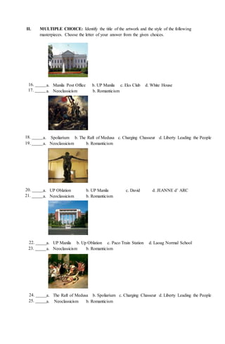 II. MULTIPLE CHOICE: Identify the title of the artwork and the style of the following
masterpieces. Choose the letter of your answer from the given choices.
a. Manila Post Office b. UP Manila c. Eks Club d. White House
a. Neoclassicism b. Romanticism
a. Spoliarium b. The Raft of Medusa c. Charging Chasseur d. Liberty Leading the People
a. Neoclassicism b. Romanticism
a. UP Oblation b. UP Manila c. David d. JEANNE d’ ARC
a. Neoclassicism b. Romanticism
a. UP Manila b. Up Oblation c. Paco Train Station d. Laoag Normal School
a. Neoclassicism b. Romanticism
a. The Raft of Medusa b. Spoliarium c. Charging Chasseur d. Liberty Leading the People
a. Neoclassicism b. Romanticism
18. _____
19. _____
20. _____
21. _____
22. _____
23. _____
24. _____
25. _____
16. _____
17. _____
 