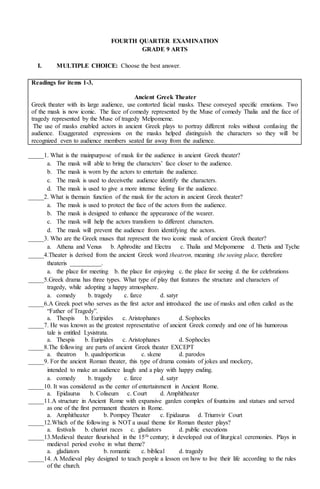 FOURTH QUARTER EXAMINATION
GRADE 9 ARTS
I. MULTIPLE CHOICE: Choose the best answer.
Readings for items 1-3.
Ancient Greek Theater
Greek theater with its large audience, use contorted facial masks. These conveyed specific emotions. Two
of the mask is now iconic. The face of comedy represented by the Muse of comedy Thalia and the face of
tragedy represented by the Muse of tragedy Melpomeme.
The use of masks enabled actors in ancient Greek plays to portray different roles without confusing the
audience. Exaggerated expressions on the masks helped distinguish the characters so they will be
recognized even to audience members seated far away from the audience.
_____1. What is the mainpurpose of mask for the audience in ancient Greek theater?
a. The mask will able to bring the characters’ face closer to the audience.
b. The mask is worn by the actors to entertain the audience.
c. The mask is used to deceivethe audience identify the characters.
d. The mask is used to give a more intense feeling for the audience.
_____2. What is themain function of the mask for the actors in ancient Greek theater?
a. The mask is used to protect the face of the actors from the audience.
b. The mask is designed to enhance the appearance of the wearer.
c. The mask will help the actors transform to different characters.
d. The mask will prevent the audience from identifying the actors.
_____3. Who are the Greek muses that represent the two iconic mask of ancient Greek theater?
a. Athena and Venus b. Aphrodite and Electra c. Thalia and Melpomeme d. Thetis and Tyche
_____4.Theater is derived from the ancient Greek word theatron, meaning the seeing place, therefore
theateris __________.
a. the place for meeting b. the place for enjoying c. the place for seeing d. the for celebrations
_____5.Greek drama has three types. What type of play that features the structure and characters of
tragedy, while adopting a happy atmosphere.
a. comedy b. tragedy c. farce d. satyr
_____6.A Greek poet who serves as the first actor and introduced the use of masks and often called as the
“Father of Tragedy”.
a. Thespis b. Euripides c. Aristophanes d. Sophocles
_____7. He was known as the greatest representative of ancient Greek comedy and one of his humorous
tale is entitled Lysistrata.
a. Thespis b. Euripides c. Aristophanes d. Sophocles
_____8.The following are parts of ancient Greek theater EXCEPT
a. theatron b. quadriporticus c. skene d. parodos
_____9. For the ancient Roman theater, this type of drama consists of jokes and mockery,
intended to make an audience laugh and a play with happy ending.
a. comedy b. tragedy c. farce d. satyr
_____10. It was considered as the center of entertainment in Ancient Rome.
a. Epidaurus b. Coliseum c. Court d. Amphitheater
_____11.A structure in Ancient Rome with expansive garden complex of fountains and statues and served
as one of the first permanent theaters in Rome.
a. Amphitheater b. Pompey Theater c. Epidaurus d. Triumvir Court
_____12.Which of the following is NOT a usual theme for Roman theater plays?
a. festivals b. chariot races c. gladiators d. public executions
_____13.Medieval theater flourished in the 15th century; it developed out of liturgical ceremonies. Plays in
medieval period evolve in what theme?
a. gladiators b. romantic c. biblical d. tragedy
_____14. A Medieval play designed to teach people a lesson on how to live their life according to the rules
of the church.
 