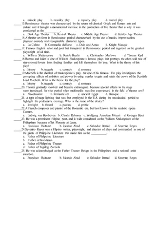 a. miracle play b. morality play c. mystery play d. marvel play
_____15.Renaissance theater was characterized by the return of classical Greek and Roman arts and
culture and it brought a monumental increase in the production of live theater that is why it was
considered as the __________.
a. Dark Age Theater b. Revival Theater c. Middle Age Theater d. Golden Age Theater
_____16.A theater art form in Renaissance period characterized by the use of masks, improvisation,
physical comedy and recognizable character types.
a. La Calisto b. Commedia dell’arte c. Dido and Aenas d. Knight Masque
_____17. Famous English actor and poet that transpired in Renaissance period and regarded as the greatest
playwright of all time.
a. William Shakespeare b. Bertolt Brecht c. Christopher Marlowe d. Thomas Kyd
_____18.Romeo and Juliet is one of William Shakespeare’s famous plays that portrays the often-told tale of
star-crossed lovers from feuding families and kill themselves for love. What is the theme of this
play?
a. history b. tragedy c. comedy d. romance
_____19.Macbeth is the shortest of Shakespeare’s play, but one of his famous. The play investigates the
corrupting effects of ambition and power by using murder to gain and retain the crown of the Scottish
Lord Macbeth. What is the theme for the play?
a. history b. tragedy c. comedy d. romance
_____20. Theater gradually evolved and became extravagant, because special effects to the stage
were introduced. In what period when multimedia was first experienced in the field of theater arts?
a. Neoclassical b. Romanticism c. Ancient Egypt d. Baroque
_____21. A type of stage lighting that was first employed in the U.S. during the neoclassical period to
highlight the performers on stage. What is the name of the device?
a. limelight b. fresnel c. parcan d. profile
_____22.A French composer and pianist of the Romantic era, but best known for his realistic opera
Carmen.
a. Ludwig van Beethoven b. Claude Debussy c. Wolfgang Amadeus Mozart d. Georges Bizet
_____23. He was a prominent Filipino poet, and is wide considered as the William Shakespeare of the
Philippines because of his Florante at Laura.
a. Francisco Baltazar b. Ricardo Abad c. Salvador Bernal d. Severino Reyes
_____24.Severino Reyes was a Filipino writer, playwright, and director of plays and commended as one of
the giants of Philippine Literature that made him as the __________.
a. Father of Philippine Literature
b. Father of Kundiman
c. Father of Philippine Theater
d. Father of Tagalog Zarzuela
_____25. He was acknowledged as the Father Theater Design in the Philippines and a national artist
awardee.
a. Francisco Baltazar b. Ricardo Abad c. Salvador Bernal d. Severino Reyes
 