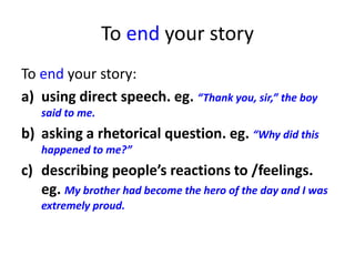 To end your story
To end your story:
a) using direct speech. eg. “Thank you, sir,” the boy
said to me.
b) asking a rhetorical question. eg. “Why did this
happened to me?”
c) describing people’s reactions to /feelings.
eg. My brother had become the hero of the day and I was
extremely proud.
 