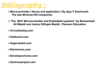 Bibliography :-
  Microcontroller ( theroy and application ) By Ajay V Deshmukh
    The tata McGraw-Hill companies

  “The 8051 Microcontroller and Embedded systems” by Muhammad
     Ali Mazidi and Janice Gillispie Mazidi , Pearson Education

  Circuitstoday.com

  Edaboard.com

  Vegarobokit.com

  Electronics.com

  Developershome.com

  Seminarproject.com
 
