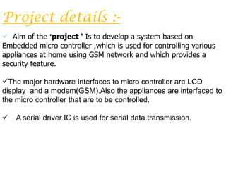 Project details :-
 Aim of the ‘project ‘ Is to develop a system based on
Embedded micro controller ,which is used for controlling various
appliances at home using GSM network and which provides a
security feature.

The major hardware interfaces to micro controller are LCD
display and a modem(GSM).Also the appliances are interfaced to
the micro controller that are to be controlled.

   A serial driver IC is used for serial data transmission.
 