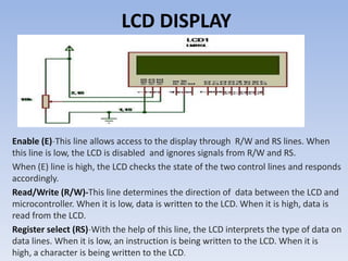 LCD DISPLAY




Enable (E)-This line allows access to the display through R/W and RS lines. When
this line is low, the LCD is disabled and ignores signals from R/W and RS.
When (E) line is high, the LCD checks the state of the two control lines and responds
accordingly.
Read/Write (R/W)-This line determines the direction of data between the LCD and
microcontroller. When it is low, data is written to the LCD. When it is high, data is
read from the LCD.
Register select (RS)-With the help of this line, the LCD interprets the type of data on
data lines. When it is low, an instruction is being written to the LCD. When it is
high, a character is being written to the LCD.
 