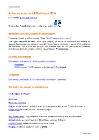 guides.insa-rennes.fr



Accéder aux services de la bibliothèque de l’INSA
Site Internet : guides.insa-rennes.fr



Une question ? : vos bibliothécaires en ligne sur ubib.fr


Rechercher dans les catalogues de bibliothèques
Trouver des livres à la bibliothèque de l’INSA : http://catalogue.insa-rennes.fr
Mot sujet : « Sciences et arts » : Sous cette vedette, on trouve les documents qui traitent des
rapports des sciences avec les arts en général, incluant les arts plastiques et les arts d'interprétation.
Les documents qui traitent des rapports des sciences avec les arts plastiques exclusivement
(architecture, peinture, sculpture, etc.) se trouvent sous « Art et sciences ».


Les livres électroniques
http://guides.insa-rennes.fr > documentation numérique :
     -     Dawsonera
     -     Bibliothèque de l’ENI (livres dans le domaine de l’informatique)


Europresse
http://guides.insa-rennes.fr > documentation numérique > Europresse


Rechercher des sources iconographiques

Les banques d’images

Générales
Wikimedia Commons
Flickr recherche avancée : « Limiter la recherche au contenu sous licence Creative Commons »
Google image recherche avancée : « droits d'usage »


NYPL Digital Gallery (angl.) collection numérisée de la bibliothèque publique de New York
Gallica bibliothèque numérique de la Bibliothèque nationale de France
Banque d’images de la Bibliothèque nationale de France
Wikipédia > liste des ressources libres en photo


                                                                                               12 février 2013
 