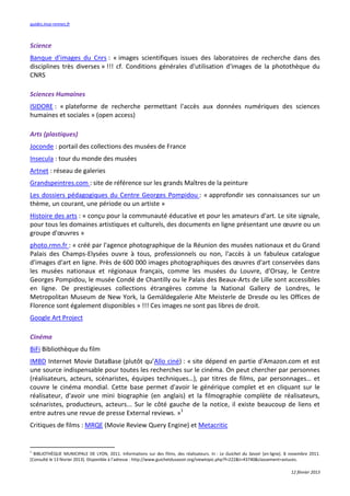 guides.insa-rennes.fr



Science
Banque d’images du Cnrs : « images scientifiques issues des laboratoires de recherche dans des
disciplines très diverses » !!! cf. Conditions générales d'utilisation d'images de la photothèque du
CNRS

Sciences Humaines
ISIDORE : « plateforme de recherche permettant l'accès aux données numériques des sciences
humaines et sociales » (open access)

Arts (plastiques)
Joconde : portail des collections des musées de France
Insecula : tour du monde des musées
Artnet : réseau de galeries
Grandspeintres.com : site de référence sur les grands Maîtres de la peinture
Les dossiers pédagogiques du Centre Georges Pompidou : « approfondir ses connaissances sur un
thème, un courant, une période ou un artiste »
Histoire des arts : « conçu pour la communauté éducative et pour les amateurs d'art. Le site signale,
pour tous les domaines artistiques et culturels, des documents en ligne présentant une œuvre ou un
groupe d'œuvres »
photo.rmn.fr : « créé par l'agence photographique de la Réunion des musées nationaux et du Grand
Palais des Champs-Elysées ouvre à tous, professionnels ou non, l'accès à un fabuleux catalogue
d'images d'art en ligne. Près de 600 000 images photographiques des œuvres d'art conservées dans
les musées nationaux et régionaux français, comme les musées du Louvre, d'Orsay, le Centre
Georges Pompidou, le musée Condé de Chantilly ou le Palais des Beaux-Arts de Lille sont accessibles
en ligne. De prestigieuses collections étrangères comme la National Gallery de Londres, le
Metropolitan Museum de New York, la Gemäldegalerie Alte Meisterle de Dresde ou les Offices de
Florence sont également disponibles » !!! Ces images ne sont pas libres de droit.
Google Art Project

Cinéma
BiFi Bibliothèque du film
IMBD Internet Movie DataBase (plutôt qu’Allo ciné) : « site dépend en partie d'Amazon.com et est
une source indispensable pour toutes les recherches sur le cinéma. On peut chercher par personnes
(réalisateurs, acteurs, scénaristes, équipes techniques…), par titres de films, par personnages… et
couvre le cinéma mondial. Cette base permet d'avoir le générique complet et en cliquant sur le
réalisateur, d'avoir une mini biographie (en anglais) et la filmographie complète de réalisateurs,
scénaristes, producteurs, acteurs... Sur le côté gauche de la notice, il existe beaucoup de liens et
entre autres une revue de presse External reviews. »1
Critiques de films : MRQE (Movie Review Query Engine) et Metacritic


1
  BIBLIOTHÈQUE MUNICIPALE DE LYON, 2011. Informations sur des films, des réalisateurs. In : Le Guichet du Savoir [en ligne]. 8 novembre 2011.
[Consulté le 13 février 2013]. Disponible à l’adresse : http://www.guichetdusavoir.org/viewtopic.php?f=222&t=43740&classement=astuces.

                                                                                                                               12 février 2013
 