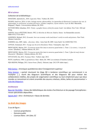 guides.insa-rennes.fr



BD et science
Collection de la bibliothèque :
DOXIÁDIS, Apóstolos K., 2010. Logicomix. Paris : Vuibert, DL 2010.
DUHOO, JeanYves, 2010. Le labo: biologie marine, photosynthèse, les iguanodons de Bernissart, la mémoire des rats, la
spintronique, le synchrotron, au palais du Louvre, systèmes complexes, rayons solaires, le pic du Midi. Marcinelle,
Belgique] : Dupuis : Universciences éditions, DL 2010.
FETTERVORM, Johnathan, 2012. Trinity: a graphic history of the first atomic bomb. 1ere édition. New York : Hill and
Wang.
GOFFIN, Josse et PEETERS, Benoît, 1992.                             . Genève, Suisse : les Humanoïdes associés.
ISBN 978-2-73161-045-1.
GOODWIN, Michael, 2012. E n         ix:   w u     n    y w ks (an        sn’ w k) in w       s an pi u s. New York :
Abrams ComicArts.
HARDER, Jens, 2009. Alpha ...directions. Arles : Actes Sud, DL 2009. Actes Sud-L’An 2,ISSN1964-7352.
LEPAGE, Emmanuel, 2011. Voyage aux îles de la Désolation. Paris] : Futuropolis, impr. 2011.
MONTAIGNE, Marion, 2011. Tu u as ins bê ( ais u                 u as quan       ê    !). T    1, a s i n , ’ s pas u
in a ! [Roubaix] : Ankama éditions, DL 2011.
MONTAIGNE, Marion, 2012. Tu u as ins bê ( ais u                 u as quan       ê    !). T    2, Qu i   n uf,       u
  us a  ? [Roubaix] : Ankama éditions, DL 2012.
OTTAVIANI, Jim, 2012. Feynman. Paris : Vuibert, impr. 2012.
PETIT, JeanPierre, 1980. Le géométricon. Paris : Belin, DL 1980. Les aventures d’Anselme Lanturlu.
SQUARZONI, Philippe, 2012. Saison brune. [Paris] : Delcourt, impr. 2012 CPI Aubin impr.).



PhD Comics : chroniques quotidiennes dans l’enseignement supérieur
Strip Science : « portail réunissant les blogs BD à tendance scientifique qui commencent à se
multiplier […]. réunit des blogueurs Scientifiques et des blogueurs BD pour réaliser des
collaborations inédites, des projets de vulgarisation scientifique ou tout simplement pour que deux
mondes se rencontrent et créent ensemble des œuvres créatives, drôles, belles et passionnantes! »
Liste des blogueurs.

Architecture
Base de l’ArchiRès : réseau des bibliothèques des écoles d'architecture et de paysage francophones :
revues spécialisées dépouillées.
Signets BnF > Arts > Architecture > Bases de données


Le droit des images
3 cas de figure :
     -     Licences propriétaires
     -     Domaine public
     -     Licences libres : Art Libre, CC




                                                                                                             12 février 2013
 