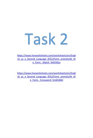 Task 2
https://www.liveworksheets.com/worksheets/en/Engli
sh_as_a_Second_Language_(ESL)/Farm_animals/At_th
e_Farm._Match_fe6550av
https://www.liveworksheets.com/worksheets/en/Engli
sh_as_a_Second_Language_(ESL)/Farm_animals/At_th
e_Farm._Crossword_hm6546kl