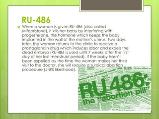 RU-486
   When a woman is given RU-486 (also called
    Mifepristone), it kills her baby by interfering with
    progesterone, the hormone which keeps the baby
    implanted in the wall of the mother’s uterus. Two days
    later, the woman returns to the clinic to receive a
    prostaglandin drug which induces labor and expels the
    dead embryo (RU-486 is used until 7 weeks after the first
    day of her last menstrual period). If the baby hasn’t
    been expelled by the time the woman makes her third
    visit to the doctor, she will require a surgical abortion
    procedure (5-8% likelihood).
 